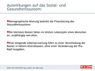 Auswirkungen auf das Sozial- und
Gesundheitssystem:
Demographische Alterung bedroht die Finanzierung des
Gesundheitssystems
Die höchsten Kosten fallen im letzten Lebensjahr eines Menschen
an, unabhängig vom Alter.
Eine steigende Lebenserwartung führt zu einer Verschiebung der
Kosten in höhere Altersklassen, ohne einer Veränderung der ProKopf-Ausgaben.

 