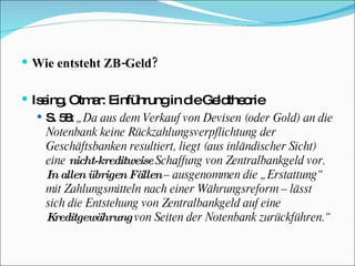 Wie entsteht ZB-Geld? Issing, Otmar: Einführung in die Geldtheorie  S. 58:  „Da aus dem Verkauf von Devisen (oder Gold) an die Notenbank keine Rückzahlungsverpflichtung der Geschäftsbanken resultiert, liegt (aus inländischer Sicht) eine  nicht-kreditweise  Schaffung von Zentralbankgeld vor.  In allen übrigen Fällen  – ausgenommen die „Erstattung“ mit Zahlungsmitteln nach einer Währungsreform – lässt sich die Entstehung von Zentralbankgeld auf eine  Kreditgewährung  von Seiten der Notenbank zurückführen.“ 