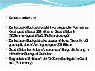 Zusammenfassung Zentralbank-Buchgeld entsteht vorwiegend in Form eines Kreditgeschäfts der ZB mit einer Geschäftsbank („Offenmarktgeschäfte“, „Refinanzierung“) Zentralbank-Buchgeld wird aus dem Nichts („ ex nihilo“) geschöpft, durch Verlängerung der ZB-Bilanz Geschäftsbanken haben Anspruch auf Bargeldlieferung in Höhe ihrer Buchgeld-Guthaben Es gibt keine Einlösepflicht für Zentralbankgeld in Gold o.ä. (Fiat-money) 