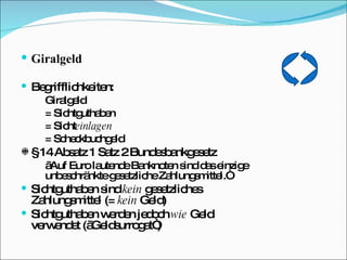 Giralgeld Begrifflichkeiten: Giralgeld = Sichtguthaben = Sicht einlagen = Scheckbuchgeld § 14 Absatz 1 Satz 2 Bundesbankgesetz „ Auf Euro lautende Banknoten sind das einzige  unbeschränkte gesetzliche Zahlungsmittel.“ Sichtguthaben sind  kein  gesetzliches  Zahlungsmittel (=  kein  Geld) Sichtguthaben werden jedoch  wie  Geld    verwendet („Geldsurrogat“) 