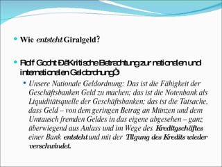 Wie  entsteht  Giralgeld? Rolf Gocht – „Kritische Betrachtung zur nationalen und internationalen Geldordnung“: Unsere Nationale Geldordnung: Das ist die Fähigkeit der Geschäftsbanken Geld zu machen; das ist die Notenbank als Liquiditätsquelle der Geschäftsbanken; das ist die Tatsache, dass Geld – von dem geringen Betrag an Münzen und dem Umtausch fremden Geldes in das eigene abgesehen – ganz überwiegend aus Anlass und im Wege des  Kreditgschäftes  einer Bank  entsteht  und mit der  Tilgung des Kredits wieder verschwindet. 