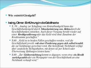 Wie  entsteht  Giralgeld? Issing, Otmar: Einführung in die Geldtheorie  S. 59: „Analog zur Schaffung von Zentralbankgeld kann das Geschäftsbankengeld durch  Monetarisierung von Aktiva  durch die Geschäftsbanken entstehen. Auch dieser Vorgang beruht wieder auf einer  Kreditgewährung  oder das Geld wird ohne Zunahme der Kreditsumme geschaffen.“ S.60: „Geld ist in beiden Fällen geschaffen worden, weil die Geschäftsbank jeweils  mit einer Forderung gegen sich selbst bezahlt , die zur Geldmenge gerechnet wird. Die betreffende Nichtbank verfügt über zusätzliche Sichtguthaben, mit denen sie per Scheck oder Überweisung Zahlungen leisten kann.“ S.60: „Zur  Geldvernichtung  kommt es dagegen, wenn etwa  ein Kredit zurückgezahlt  oder ein Wertpapier von der Geschäftsbank an eine Nichtbank verkauft wird.“ 