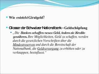Wie  entsteht  Giralgeld? Glossar der Schweizer Nationalbank -  Geldschöpfung „ Die  Banken schaffen neues Geld, indem sie Kredite gewähren.  Ihre Möglichkeiten, Geld zu schaffen, werden durch die gesetzlichen Vorschriften über die  Mindestreserven  und durch die Bereitschaft der Nationalbank, die  Geldversorgung  zu erhöhen oder zu verknappen, beeinflusst.“ 