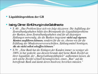 Liquiditätsproblem der GB Issing, Otmar: Einführung in die Geldtheorie  S. 80: „Das Problem lässt sich wie folgt skizzieren: Die Auffüllung der Zentralbankguthaben bildet den Brennpunkt des Liquiditätsproblems der Banken, denn Zentralbankguthaben sind für all diejenigen Zahlungen notwendig, die die Banken insgesamt  nicht auf eigenen Konten ausführen können , sondern für die sie, ebenso wie für die Erfüllung der Mindestreservevorschriften, Zahlungsmittel benötigen,  die sie nicht selbst schaffen können .“ S.79: „Eine Bank hat die Einlagen der Kunden immer zu weniger als 100% in bar gedeckt; aus diesem Grunde darf keine Bank Zweifel an ihrer Liquidität, der „Bargelzahlungsfähigkeit“ aufkommen lassen, da sich solche Zweifel schnell herumsprechen, einen „Run“ auf die betreffende Bank und damit deren Insolvenz bewirken müssten.“ 