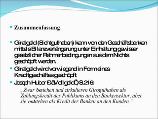 Zusammenfassung Giralgeld (Sichtguthaben) kann von den Geschäftsbanken mittels Bilanzverlängerung unter Einhaltung gewisser gesetzlicher Rahmenbedingungen aus dem Nichts geschöpft werden. Giralgeld wird vorwiegend in Form eines Kreditgeschäftes geschöpft Joseph Huber – „Vollgeld“, S.216: „ Zwar  be stehen und zirkulieren Giroguthaben als Zahlungskredit des Publikums an den Bankensektor, aber sie  ent stehen als Kredit der Banken an den Kunden.“ 