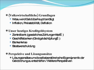(Volkswirtschaftliche) Grundlagen Wozu wird Geld überhaupt benötigt Inflation, Preisstabilität, Deflation Unser heutiges Kreditgeldsystem Zentralbank (gesetzliches Zahlungsmittel…) Geschäftsbanken (Giralgeldschöpfung…) Bankenkrise Staatsverschuldung Perspektive und Lösungsansätze Lösungsansätze um die selbstzerstörerische Eigendynamik der Geldordnung zu entschärfen / Weitere Perspektiven 