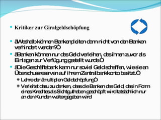 Kritiker zur Giralgeldschöpfung „ Weshalb können Bankenpleiten dann nicht von den Banken verhindert werden?“ „ Banken können nur das Geld verleihen, das ihnen zuvor als Einlagen zur Verfügung gestellt wurde.“ „ Die Geschäftsbank kann nur soviel Geld schaffen, wie sie an Überschussreserven auf ihrem Zentralbankkonto besitzt.“ Lehre der „multiplen Geldschöpfung“ Verleitet dazu zu denken, dass die Banken das Geld, das in Form eines Kredites als Sichtguthaben geschöpft wird tatsächlich nur an den Kunden weitergegeben wird 