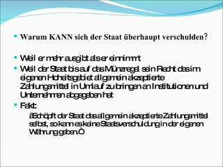 Warum KANN sich der Staat überhaupt verschulden? Weil er mehr ausgibt als er einnimmt Weil der Staat bis auf das Münzregal sein Recht das im eigenen Hoheitsgebiet allgemein akzeptierte Zahlungsmittel in Umlauf zu bringen an Institutionen und Unternehmen abgegeben hat  Fakt:  „ Schöpft der Staat das allgemein akzeptierte Zahlungsmittel selbst, so kann es keine Staatsverschuldung in der eigenen Währung geben.“  