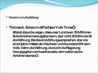 Staatsverschuldung Thomas A. Edison in „The New York Times“; „ Es ist absurd zu sagen, dass unser Land zwar 30 Millionen $ als Anleihen herausgeben kann, aber nicht 30 Millionen $ als Währung. Beides sind Zahlungsversprechen; aber die eine Option mästet den Wucherer und die andere hilft dem Volk. Wenn die Währung, die durch die Regierung herausgegeben wird wertlos wäre, dann wären es die Anleihen ebenso.“ 