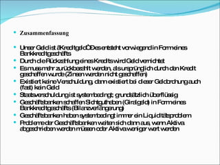 Zusammenfassung Unser Geld ist „Kreditgeld“ – es entsteht vorwiegend in Form eines Bankkreditgeschäfts Durch die Rückzahlung eines Kredits wird Geld vernichtet Es muss mehr zurückbezahlt werden, als ursprünglich durch den Kredit geschaffen wurde (Zinsen werden nicht geschaffen) Existiert keine Verschuldung, dann existiert bei dieser Geldordnung auch (fast) kein Geld Staatsverschuldung ist systembedingt; grundsätzlich überflüssig Geschäftsbanken schaffen Sichtguthaben (Giralgeld) in Form eines Bankkreditgeschäfts (Bilanzverlängerung) Geschäftsbanken haben systembedingt immer ein Liquiditätsproblem Probleme der Geschäftsbanken weiten sich dann aus, wenn Aktiva abgeschrieben werden müssen oder Aktiva weniger wert werden 