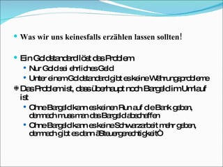 Was wir uns keinesfalls erzählen lassen sollten! Ein Goldstandard löst das Problem Nur Gold sei ehrliches Geld Unter einem Goldstandard gibt es keine Währungsprobleme Das Problem ist, dass überhaupt noch Bargeld im Umlauf ist Ohne Bargeld kann es keinen Run auf die Bank geben, demnach muss man das Bargeld abschaffen Ohne Bargeld kann es keine Schwarzarbeit mehr geben, demnach gibt es dann „Steuergerechtigkeit“ 