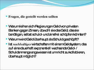 Fragen, die gestellt werden sollten Warum leihen sich Regierungen Geld von privaten Banken gegen Zinsen, obwohl sie das Geld, das sie benötigen, selbst schuld- und zinsfrei schöpfen könnten? Warum wird Geld überhaupt als Schuld geschöpft? Ist  nachhaltiges  wirtschaften mit einem Geldsystem, das auf eine dauerhaft exponentiell wachsende Geld- / Schuldenmenge angewiesen ist um nicht zu kollabieren, überhaupt möglich?  