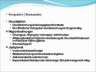 Perspektive / Denkansätze Grundsätzlich Die Geldordnung ist keine gegebene Konstante Ein öffentlicher Dialog über die Geldordnung ist dringend nötig Regionalwährungen Chiemgauer, Rheingold, Vollmetaler, WIR-Franken „ Rettungsboote“, ermöglichen die Deckung der Grundbedürfnisse auch im Falle einer Währungskrise „ Hurreia Kippu“ Joytopia.net Implementierbares Konzept Staatsverschuldung würde sukzessive abgebaut Aktivierendes Grundeinkommen Exponentielles Wachstum der Goldmenge / Schuldenmenge nicht nötig 