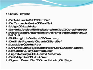 Quellen / Recherche „ Der Nebel um das Geld“ – Bernd Senf „ Der Tanz um den Gewinn“ – Bernd Senf „ Vollgeld“ – Joseph Huber „ Banken kaufen die Welt mit selbstgemachtem Geld“ – Gerhard Margreiter „ Kritische Betrachtung zur nationalen und internationalen Geldordnung“ – Rolf Gocht „ Einführung in die Geldtheorie“ – Otmar Issing „ Die blinden Flecken der Ökonomie“ – Bernd Senf „ 100% Money“ – Irving Fisher „ Der Mythos vom Geld, die Geschichte der Macht“ – Stephen Zarlenga „ Das Geld der Zukunft“ – Bernard Lietaer „ Regionalwährungen“ – B. Lietaer & M. Kennedy „ Das Geldsyndrom“ – Helmut Creutz „ Eigentum, Zins und Geld“ – Gunnar Heinsohn, Otto Steiger 