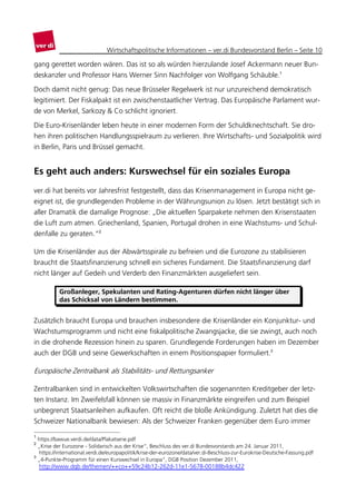 Wirtschaftspolitische Informationen – ver.di Bundesvorstand Berlin – Seite 10

gang gerettet worden wären. Das ist so als würden hierzulande Josef Ackermann neuer Bun-
deskanzler und Professor Hans Werner Sinn Nachfolger von Wolfgang Schäuble.1

Doch damit nicht genug: Das neue Brüsseler Regelwerk ist nur unzureichend demokratisch
legitimiert. Der Fiskalpakt ist ein zwischenstaatlicher Vertrag. Das Europäische Parlament wur-
de von Merkel, Sarkozy & Co schlicht ignoriert.

Die Euro-Krisenländer leben heute in einer modernen Form der Schuldknechtschaft. Sie dro-
hen ihren politischen Handlungsspielraum zu verlieren. Ihre Wirtschafts- und Sozialpolitik wird
in Berlin, Paris und Brüssel gemacht.


Es geht auch anders: Kurswechsel für ein soziales Europa
ver.di hat bereits vor Jahresfrist festgestellt, dass das Krisenmanagement in Europa nicht ge-
eignet ist, die grundlegenden Probleme in der Währungsunion zu lösen. Jetzt bestätigt sich in
aller Dramatik die damalige Prognose: „Die aktuellen Sparpakete nehmen den Krisenstaaten
die Luft zum atmen. Griechenland, Spanien, Portugal drohen in eine Wachstums- und Schul-
denfalle zu geraten.“2

Um die Krisenländer aus der Abwärtsspirale zu befreien und die Eurozone zu stabilisieren
braucht die Staatsfinanzierung schnell ein sicheres Fundament. Die Staatsfinanzierung darf
nicht länger auf Gedeih und Verderb den Finanzmärkten ausgeliefert sein.

           Großanleger, Spekulanten und Rating-Agenturen dürfen nicht länger über
           das Schicksal von Ländern bestimmen.


Zusätzlich braucht Europa und brauchen insbesondere die Krisenländer ein Konjunktur- und
Wachstumsprogramm und nicht eine fiskalpolitische Zwangsjacke, die sie zwingt, auch noch
in die drohende Rezession hinein zu sparen. Grundlegende Forderungen haben im Dezember
auch der DGB und seine Gewerkschaften in einem Positionspapier formuliert.3

Europäische Zentralbank als Stabilitäts- und Rettungsanker

Zentralbanken sind in entwickelten Volkswirtschaften die sogenannten Kreditgeber der letz-
ten Instanz. Im Zweifelsfall können sie massiv in Finanzmärkte eingreifen und zum Beispiel
unbegrenzt Staatsanleihen aufkaufen. Oft reicht die bloße Ankündigung. Zuletzt hat dies die
Schweizer Nationalbank bewiesen: Als der Schweizer Franken gegenüber dem Euro immer

1
  https://bawue.verdi.de/data/Plakatserie.pdf
2
  „Krise der Eurozone - Solidarisch aus der Krise“, Beschluss des ver.di Bundesvorstands am 24. Januar 2011,
  https://international.verdi.de/europapolitik/krise-der-eurozone/data/ver.di-Beschluss-zur-Eurokrise-Deutsche-Fassung.pdf
3
  „4-Punkte-Programm für einen Kurswechsel in Europa“, DGB Position Dezember 2011,
    http://www.dgb.de/themen/++co++59c24b12-262d-11e1-5678-00188b4dc422
 