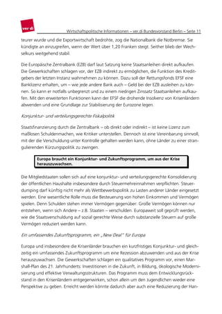 Wirtschaftspolitische Informationen – ver.di Bundesvorstand Berlin – Seite 11

teurer wurde und die Exportwirtschaft bedrohte, zog die Nationalbank die Notbremse. Sie
kündigte an einzugreifen, wenn der Wert über 1,20 Franken steigt. Seither blieb der Wech-
selkurs weitgehend stabil.

Die Europäische Zentralbank (EZB) darf laut Satzung keine Staatsanleihen direkt aufkaufen.
Die Gewerkschaften schlagen vor, der EZB indirekt zu ermöglichen, die Funktion des Kredit-
gebers der letzten Instanz wahrnehmen zu können. Dazu soll der Rettungsfonds EFSF eine
Banklizenz erhalten, um – wie jede andere Bank auch – Geld bei der EZB ausleihen zu kön-
nen. So kann er notfalls unbegrenzt und zu einem niedrigen Zinssatz Staatsanleihen aufkau-
fen. Mit den erweiterten Funktionen kann der EFSF die drohende Insolvenz von Krisenländern
abwenden und eine Grundlage zur Stabilisierung der Eurozone legen.

Konjunktur- und verteilungsgerechte Fiskalpolitik

Staatsfinanzierung durch die Zentralbank – ob direkt oder indirekt – ist keine Lizenz zum
maßlosen Schuldenmachen, wie Kritiker unterstellen. Dennoch ist eine Vereinbarung sinnvoll,
mit der die Verschuldung unter Kontrolle gehalten werden kann, ohne Länder zu einer stran-
gulierenden Kürzungspolitik zu zwingen.

        Europa braucht ein Konjunktur- und Zukunftsprogramm, um aus der Krise
        herauszuwachsen.


Die Mitgliedstaaten sollen sich auf eine konjunktur- und verteilungsgerechte Konsolidierung
der öffentlichen Haushalte insbesondere durch Steuermehreinnahmen verpflichten. Steuer-
dumping darf künftig nicht mehr als Wettbewerbspolitik zu Lasten anderer Länder eingesetzt
werden. Eine wesentliche Rolle muss die Besteuerung von hohen Einkommen und Vermögen
spielen. Denn Schulden stehen immer Vermögen gegenüber: Große Vermögen können nur
entstehen, wenn sich Andere – z.B. Staaten – verschulden. Europaweit soll geprüft werden,
wie die Staatsverschuldung auf sozial gerechte Weise durch substanzielle Steuern auf große
Vermögen reduziert werden kann.

Ein umfassendes Zukunftsprogramm, ein „New Deal“ für Europa

Europa und insbesondere die Krisenländer brauchen ein kurzfristiges Konjunktur- und gleich-
zeitig ein umfassendes Zukunftsprogramm um eine Rezession abzuwenden und aus der Krise
herauszuwachsen. Die Gewerkschaften schlagen ein qualitatives Programm vor, einen Mar-
shall-Plan des 21. Jahrhunderts: Investitionen in die Zukunft, in Bildung, ökologische Moderni-
sierung und effektive Verwaltungsstrukturen. Das Programm muss dem Entwicklungsrück-
stand in den Krisenländern entgegenwirken, schon allein um den Jugendlichen wieder eine
Perspektive zu geben. Erreicht werden könnte dadurch aber auch eine Reduzierung der Han-
 