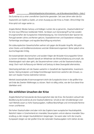 Wirtschaftspolitische Informationen – ver.di Bundesvorstand Berlin – Seite 2
Die Eurokrise ist zu einer unendlichen Geschichte geworden. Seit zwei Jahren eilen die EU-
Staatschefs von Gipfel zu Gipfel, um einen Ausweg aus der Krise zu finden. Ohne Erfolg! Die
Krise spitzt sich sogar weiter zu.


Angela Merkel, Nikolas Sarkozy und Kollegen nutzten die so genannte „Staatsschuldenkrise“
für eine neue Offensive neoliberaler Politik. Sie blasen zum Generalangriff auf die sozialen
Errungenschaften der Europäischen Arbeiterbewegung. Von Griechenland über Spanien bis
Portugal werden Löhne und Renten gekürzt, Staatsdienerinnen und Staatsdiener entlassen,
Tarifverträge zerschlagen und reguläre Beschäftigung entsichert.

Die südeuropäischen Gewerkschaften wehren sich gegen die Brüsseler Angriffe. Mit politi-
schen Streiks und Großdemonstrationen wird der Widerstand organisiert. Bisher jedoch ohne
durchschlagenden Erfolg.

Die katastrophalen ökonomischen und sozialen Folgen der Brüsseler Kürzungspolitik führen
zu keinem Umdenken. Obwohl überall am Mittelmeer die Wirtschaftsleistung schrumpft, die
Arbeitslosigkeit nach oben geht, die Steuereinnahmen sinken und die Staatsverschuldung
steigt. Doch nach Auffassung von Merkel und Sarkozy ist diese Zwangsdiät alternativlos.

Gleichzeitig befinden sich die Staaten weiterhin in Geiselhaft der Kapitalmärkte. Investment-
banker, Rating-Analysten und Hedge-Fond-Manager bestimmen weiterhin den Zinssatz, zu
dem sich Staaten frisches Geld leihen können.

Merkels katastrophales Krisenmanagement droht die Europäische Union in die größte Krise
seit Ende des Zweiten Weltkrieges zu stürzen. Noch ist völlig unklar, wie der Euro diese Krise
überleben wird.


Die wirklichen Ursachen der Krise
Angela Merkel hat hierzulande die Deutungshoheit über die Krise. Die Kanzlerin verkauft der
Bevölkerung die Eurokrise als eine Staatsschuldenkrise. Schuld an den Schuldenbergen sind
nach Merkels Lesart zu hohe Staatsausgaben, maßlose Beschäftigte und nimmersatte Rentne-
rinnen und Rentner.

Die hohen Staatsschulden sind aber nicht das Ergebnis laxer europäischer Haushaltspolitik.
Natürlich haben in Griechenland ein miserables Steuersystem und ein ebenso miserabler Steu-
ervollzug zu den riesigen Haushaltslöchern beigetragen. Sie waren aber nicht die Ursache.
Europaweit stiegen vor der großen Krise die nationalen Staatsausgaben nicht stärker als das
 