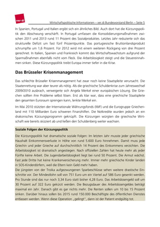 Wirtschaftspolitische Informationen – ver.di Bundesvorstand Berlin – Seite 5

In Spanien, Portugal und Italien ergibt sich ein ähnliches Bild. Auch dort hat die Kürzungspoli-
tik den Abschwung verschärft. In Portugal umfassen die Konsolidierungsmaßnahmen zwi-
schen 2011 und 2013 rund 11 Prozent des Sozialproduktes. Letztes Jahr reduzierte sich das
strukturelle Defizit um fast fünf Prozentpunkte. Das portugiesische Bruttoinlandsprodukt
schrumpfte um 1,6 Prozent. Für 2012 wird mit einem weiteren Rückgang von drei Prozent
gerechnet. In Italien, Spanien und Frankreich kommt das Wirtschaftswachstum aufgrund der
Sparmaßnahmen ebenfalls nicht vom Fleck. Die Arbeitslosigkeit steigt und die Steuereinnah-
men sinken. Diese Kürzungspolitik treibt Europa immer tiefer in die Krise.


Das Brüsseler Krisenmanagement
Das schlechte Brüsseler Krisenmanagement hat zwar noch keine Staatspleite verursacht. Die
Staatenrettung war aber teurer als nötig. Als die griechische Schuldenkrise zum Jahreswechsel
2009/2010 ausbrach, verweigerte sich Angela Merkel einer europäischen Lösung. Die Grie-
chen sollten ihre Probleme selbst lösen. Erst als klar war, dass eine griechische Staatspleite
den gesamten Euroraum sprengen kann, lenkte Merkel ein.

Im Mai 2010 stützten der Internationale Währungsfonds (IWF) und die Eurogruppe Griechen-
land mit 110 Milliarden Euro schweren Finanzhilfen. Die Notkredite wurden jedoch an ein
drakonisches Kürzungsprogramm geknüpft. Die Kürzungen würgten die griechische Wirt-
schaft wie bereits skizziert ab und ließen den Schuldenberg weiter wachsen.

Soziale Folgen der Kürzungspolitik
Die Kürzungspolitik hat dramatische soziale Folgen: Im letzten Jahr musste jeder griechische
Haushalt Einkommensverluste in Höhe von rund 5.600 Euro hinnehmen. Damit muss jede
Griechin und jeder Grieche auf durchschnittlich 14 Prozent des Einkommens verzichten. Die
Arbeitslosigkeit ist dramatisch angestiegen. Nach offiziellen Zahlen hat heute mehr als jeder
Fünfte keine Arbeit. Die Jugendarbeitslosigkeit liegt bei rund 50 Prozent. Die Armut wächst.
Fast jede Dritte hat keine Krankenversicherung mehr. Immer mehr griechische Kinder landen
in SOS-Kinderdörfern, weil die Eltern kein Geld mehr haben.
Die jüngsten von der Troika aufgezwungenen Sparbeschlüsse sehen weitere drastische Ein-
schnitte vor. Der Mindestlohn soll von 751 Euro um ein Viertel auf 586 Euro gesenkt werden.
Pro Stunde sind das nur noch 3,34 Euro statt bisher 4,28 Euro. Das Arbeitslosengeld soll um
30 Prozent auf 322 Euro gekürzt werden. Die Bezugsdauer des Arbeitslosengeldes beträgt
maximal ein Jahr. Danach gibt es gar nichts mehr. Die Renten sollen um 10 bis 15 Prozent
sinken. Darüber hinaus sollen bis 2015 rund 150.000 Beschäftigte des öffentlichen Dienstes
entlassen werden. Wenn diese Operation „gelingt“, dann ist der Patient endgültig tot.
 