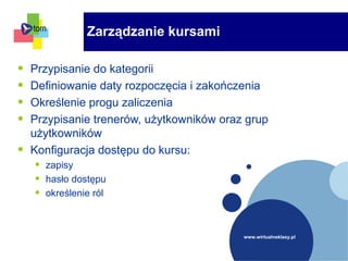 www.wirtualneklasy.pl
Zarządzanie kursami
• Przypisanie do kategorii
• Definiowanie daty rozpoczęcia i zakończenia
• Określenie progu zaliczenia
• Przypisanie trenerów, użytkowników oraz grup
użytkowników
• Konfiguracja dostępu do kursu:
• zapisy
• hasło dostępu
• określenie ról
 