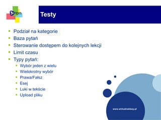 www.wirtualneklasy.pl
• Podział na kategorie
• Baza pytań
• Sterowanie dostępem do kolejnych lekcji
• Limit czasu
• Typy pytań:
• Wybór jeden z wielu
• Wielokrotny wybór
• Prawa/Fałsz
• Esej
• Luki w tekście
• Upload pliku
Testy
 