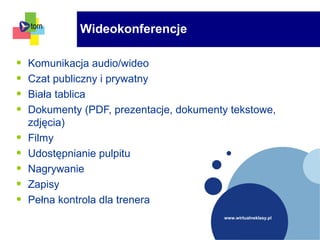 www.wirtualneklasy.pl
• Komunikacja audio/wideo
• Czat publiczny i prywatny
• Biała tablica
• Dokumenty (PDF, prezentacje, dokumenty tekstowe,
zdjęcia)
• Filmy
• Udostępnianie pulpitu
• Nagrywanie
• Zapisy
• Pełna kontrola dla trenera
Wideokonferencje
 