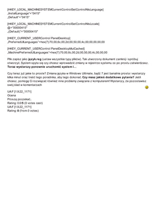 [HKEY_LOCAL_MACHINESYST EMCurrentControlSetControlNlsLanguage]
„InstallLanguage”=”0415″
„Def ault”=”0415″
[HKEY_LOCAL_MACHINESYST EMCurrentControlSetControlNlsLocale]
@=”00000415″
„(Def ault)”=”00000415″
[HKEY_CURRENT _USERControl PanelDesktop]
„Pref erredUILanguages”=hex(7):70,00,6c,00,2d,00,50,00,4c,00,00,00,00,00
[HKEY_CURRENT _USERControl PanelDesktopMuiCached]
„MachinePref erredUILanguages”=hex(7):70,00,6c,00,2d,00,50,00,4c,00,00,00
Plik zapisz jako język.reg (ustaw wszystkie typy plików). Tak utworzony dokument zamknij i spróbuj
otworzyć. System spyta się czy chcesz wprowadzić zmiany w rejestrze systemu co po prostu zatwierdzasz.
Teraz wystarczy ponownie uruchomić system i…
Czy teraz już jakie to proste? Z miana języka w Windows Ulitmate, bądź 7 jest banalnie prosta i wystarczy
kilka minut oraz treść tego poradnika, aby tego dokonać. Czy masz jakieś dodatkowe pytania? Jeśli
chcesz, pomogę Ci rozwiązać również inne problemy związane z komputerem! Wystarczy, że pozostawisz
swój ślad w komentarzach
UA:F [1.9.22_1171]
Ocena
Proszę poczekać..
Rating: 0.0/5 (0 votes cast)
UA:F [1.9.22_1171]
Rating: 0 (f rom 0 votes)

 