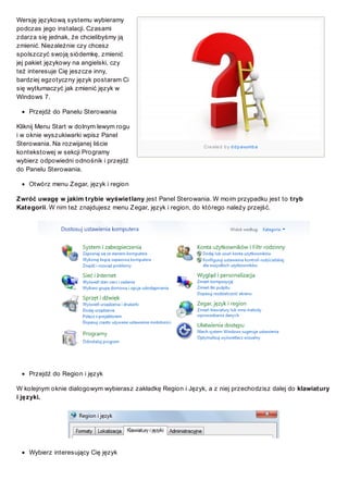 Wersję językową systemu wybieramy
podczas jego instalacji. Czasami
zdarza się jednak, że chcielibyśmy ją
zmienić. Niezależnie czy chcesz
spolszczyć swoją siódemkę, zmienić
jej pakiet językowy na angielski, czy
też interesuje Cię jeszcze inny,
bardziej egzotyczny język postaram Ci
się wytłumaczyć jak zmienić język w
Windows 7.
Przejdź do Panelu Sterowania
Kliknij Menu Start w dolnym lewym rogu
i w oknie wyszukiwarki wpisz Panel
Sterowania. Na rozwijanej liście
kontekstowej w sekcji Programy
wybierz odpowiedni odnośnik i przejdź
do Panelu Sterowania.

Cre ate d b y d d p avumb a

Otwórz menu Z egar, język i region
Z wróć uwagę w jakim trybie wyświetlany jest Panel Sterowania. W moim przypadku jest to tryb
Kategorii. W nim też znajdujesz menu Z egar, język i region, do którego należy przejść.

Przejdź do Region i język
W kolejnym oknie dialogowym wybierasz zakładkę Region i Język, a z niej przechodzisz dalej do klawiatury
i języki.

Wybierz interesujący Cię język

 