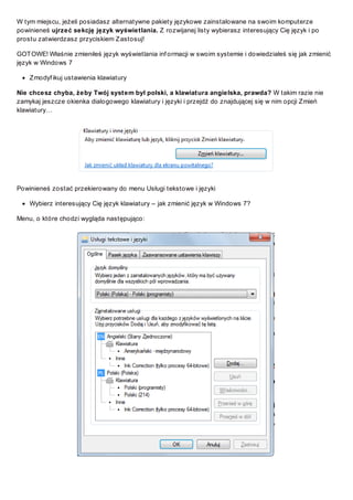 W tym miejscu, jeżeli posiadasz alternatywne pakiety językowe zainstalowane na swoim komputerze
powinieneś ujrzeć sekcję język wyświetlania. Z rozwijanej listy wybierasz interesujący Cię język i po
prostu zatwierdzasz przyciskiem Z astosuj!
GOT OWE! Właśnie zmieniłeś język wyświetlania inf ormacji w swoim systemie i dowiedziałeś się jak zmienić
język w Windows 7
Z modyf ikuj ustawienia klawiatury
Nie chcesz chyba, żeby Twój system był polski, a klawiatura angielska, prawda? W takim razie nie
zamykaj jeszcze okienka dialogowego klawiatury i języki i przejdź do znajdującej się w nim opcji Z mień
klawiatury…

Powinieneś zostać przekierowany do menu Usługi tekstowe i języki
Wybierz interesujący Cię język klawiatury – jak zmienić język w Windows 7?
Menu, o które chodzi wygląda następująco:

 