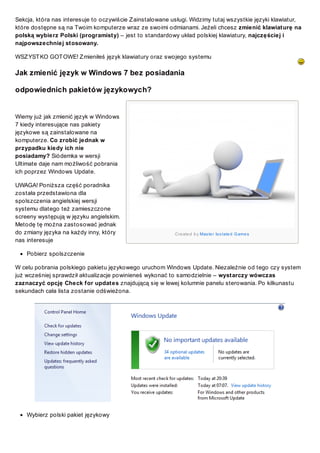 Sekcja, która nas interesuje to oczywiście Z ainstalowane usługi. Widzimy tutaj wszystkie języki klawiatur,
które dostępne są na Twoim komputerze wraz ze swoimi odmianami. Jeżeli chcesz zmienić klawiaturę na
polską wybierz Polski (programisty) – jest to standardowy układ polskiej klawiatury, najczęściej i
najpowszechniej stosowany.
WSZ YST KO GOT OWE! Z mieniłeś język klawiatury oraz swojego systemu

Jak zmienić język w Windows 7 bez posiadania
odpowiednich pakietów językowych?

Wiemy już jak zmienić język w Windows
7 kiedy interesujące nas pakiety
językowe są zainstalowane na
komputerze. Co zrobić jednak w
przypadku kiedy ich nie
posiadamy? Siódemka w wersji
Ultimate daje nam możliwość pobrania
ich poprzez Windows Update.
UWAGA! Poniższa część poradnika
została przedstawiona dla
spolszczenia angielskiej wersji
systemu dlatego też zamieszczone
screeny występują w języku angielskim.
Metodę tę można zastosować jednak
do zmiany języka na każdy inny, który
nas interesuje

Cre ate d b y Mas te r Is o late d G ame s

Pobierz spolszczenie
W celu pobrania polskiego pakietu językowego uruchom Windows Update. Niezależnie od tego czy system
już wcześniej sprawdził aktualizacje powinieneś wykonać to samodzielnie – wystarczy wówczas
zaznaczyć opcję Check for updates znajdującą się w lewej kolumnie panelu sterowania. Po kilkunastu
sekundach cała lista zostanie odświeżona.

Wybierz polski pakiet językowy

 