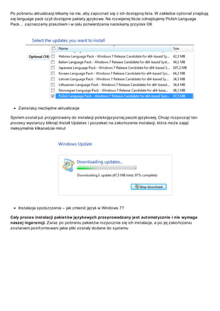 Po pobraniu aktualizacji klikamy na nie, aby zapoznać się z ich dostępną lista. W zakładce optional znajdują
się language pack czyli dostępne pakiety językowe. Na rozwijanej liście odnajdujemy Polish Language
Pack… zaznaczamy ptaszkiem i w celu potwierdzenia naciskamy przycisk OK

Z ainstaluj niezbędne aktualizacje
System został już przygotowany do instalacji polskojęzycznej paczki językowej. Chcąc rozpocząć ten
procesy wystarczy kliknąć Install Updates i poczekać na zakończenie instalacji, która może zająć
maksymalnie kilkanaście minut

Instalacja spolszczenia – jak zmienić język w Windows 7?
Cały proces instalacji pakietów językowych przeprowadzany jest automatycznie i nie wymaga
naszej ingerencji. Z araz po pobraniu pakietów rozpocznie się ich instalacja, a po jej zakończeniu
zostaniem poinf ormowani jakie pliki zostały dodane do systemu

 