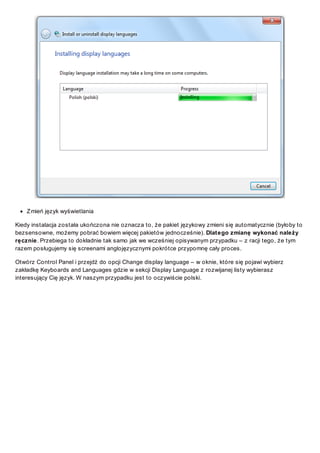 Z mień język wyświetlania
Kiedy instalacja została ukończona nie oznacza to, że pakiet językowy zmieni się automatycznie (byłoby to
bezsensowne, możemy pobrać bowiem więcej pakietów jednocześnie). Dlatego zmianę wykonać należy
ręcznie. Przebiega to dokładnie tak samo jak we wcześniej opisywanym przypadku – z racji tego, że tym
razem posługujemy się screenami anglojęzycznymi pokrótce przypomnę cały proces.
Otwórz Control Panel i przejdź do opcji Change display language – w oknie, które się pojawi wybierz
zakładkę Keyboards and Languages gdzie w sekcji Display Language z rozwijanej listy wybierasz
interesujący Cię język. W naszym przypadku jest to oczywiście polski.

 