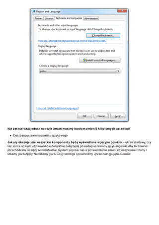 Nie zatwierdzaj jednak na razie zmian musimy bowiem zmienić kilka innych ustawień!
Dostosuj ustawienia pakietu językowego
Jak się okazuje, nie wszystkie komponenty będą wyświetlane w języku polskim – ekran startowy, czy
też konta nowych użytkowników domyślnie dalej będą posiadały ustawiony język angielski. Aby to zmienić
przechodzimy do opcji Administrative. System poprosi nas o potwierdzenie zmian, co oczywiście robimy i
klikamy guzik Apply. Naciskamy guzik Copy settings i powinniśmy ujrzeć następujące okienko:

 