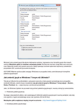 Możemy tutaj ustawić język dla ekranu ładowania systemu, logowania oraz domyślny język dla nowych
userów. Wszędzie gdzie to możliwe ustawiamy polski. Koniecznie zaznacz opcję New user accounts
oraz Welcome screen and system accounts. Kiedy operacja zostanie wykonana wystarczy zatwierdzić
przyciskiem OK i uruchomić ponownie komputer.
GOT OWE! Właśnie spolszczyłeś swojego Windowsa w przypadku braku zainstalowanych domyślnie
pakietów językowych

Jak zmienić język w Windows 7 innym niż Ultimate?
Tak jak już kilkukrotnie podkreślałem, opisywane sposoby zmiany języka sprawdzają się w przypadku
siódemki Ultimate. Jeżeli chcesz dowiedzieć się jak zmienić język w Windows 7 innej edycji – Starter,
Home, Premium, itp. – zapoznaj się z poniższym poradnikiem.
Jako, że Windows Update nie pozwala tutaj pobrać pakietów językowych, musimy zdobyć je samodzielnie.
Pobieramy pakiet językowy
Szukając odpowiednich plików .cab zawierających biblioteki pakietów językowych musimy pamiętać, aby były
one zgodne z typem posiadanego przez nas systemu (32 lub 64 bity).
Niezbędne pliki znajdziesz między innymi na stronie – http://www.f roggie.sk/7lp64sp1.html
Instalacja pakietu językowego

 