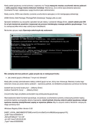 Kiedy pakiet językowy został pobrany i zapisany na Twojej maszynie musisz uruchomić wiersz poleceń
– tylko poprzez niego można dokonać instalacji. Wystarczy, że w oknie wyszukiwania wpiszesz
Command Prompt i wybierzesz opcję Uruchom jako administrator.
Kiedy czarne, DOS-owe okienko zostanie uruchomione wpisujesz w nim następującą sekwencję:
DISM /Online /Add-Package /PackagePath:(lokalizacja Twojego pliku lp.cab)
Sprawdź dokładnie czy wszystko wpisałeś tak jak należy i zatwierdź klikając Enter. Jeżeli całość jest OK
to w tym momencie powinien rozpocząć się proces instalacyjny nowego pakietu językowego. Trwa
to zazwyczaj kilka minut więc uzbrój się w cierpliwość.
Na koniec ujrzysz napis Operacja zakończyła się sukcesem

Nie zamykaj wiersza poleceń, gdyż przyda się w następnym kroku
Jak zmienić język w Windows 7 innym niż Ultimate?
Kiedy pliki zostały zainstalowane należy zmienić język na ten, który nas interesuje. Niestety trzeba tego
dokonać znowu po przez wiersz poleceń – wystarczy jednak, że dokładnie przepiszesz poniższe komendy:
bcdedit /set {current} locale pl-pl – (klikamy Enter)
bcdboot %windir% /l pl-pl - (klikamy Enter)
(na potrzeby tego przykładu posłużyłem się polską paczką językową)
Wprowadzenie takich komend spowoduje, że podczas uruchamiania systemu zobaczymy polskie napisy,
podobnie będzie w przypadku ekranu logowania. Jeżeli jednak chcemy zmienić pakiet językowy całego
systemu musimy zmodyfikować zapisy w rejestrze plików. Aby to uczynić otwórz Notatnik i skopiuj do
niego poniższy kod:
Windows Registry Editor Version 5.00
[HKEY_LOCAL_MACHINESYST EMCurrentControlSetControlMUIUILanguagespl-PL]
„LCID”=dword:00000415
„Def aultFallback”=”en-US”
„en-US”=hex(7):00,00,00,00
„Type”=dword:00000092

 
