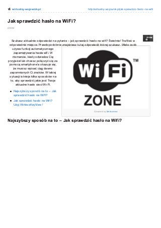 wirt ualny-wo jo wnik.pl

http://wirtualny-wo jo wnik.pl/jak-sprawdzic-haslo -na-wifi/

Jak sprawdzić hasło na WiFi?
przez

Szukasz aktualnie odpowiedzi na pytanie – jak sprawdzić hasło na wif i? Świetnie! Traf iłeś w
odpowiednie miejsce. Prawdopodobnie znajdziesz tutaj odpowiedź której szukasz. Wiele osób
używa f unkcji automatycznego
zapamiętywania hasła wif i. W
momencie, kiedy odwiedza Cię
przyjaciel lub chcesz połączyć się za
pomocą smartphone’a okazuje się,
że musisz wpisać ciąg dawno
zapomnianych Ci znaków. W takiej
sytuacji istnieje kilka sposobów na
to, aby sprawdzić jakie jest Twoje
aktualne hasło sieci Wi-Fi.
Najszybszy sposób na to – Jak
sprawdzić hasło na WiFi?
Jak sprawdzić hasło na Wif i?
Użyj WirlessKeyView !
Cre ate d b y Ve rb o rre a

Najszybszy sposób na to – Jak sprawdzić hasło na Wifi?

 