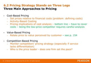 © Pearson Education South Asia Pte Ltd 2013. All rights reserved
10
6.2 Pricing Strategy Stands on Three Legs
Three Main Approaches to Pricing
• Cost-Based Pricing
– Set prices relative to financial costs (problem: defining costs)
– Activity-Based Costing
– Pricing implications of cost analysis – bottom line – have to cover
costs – being the low-price competitor requires careful analysis
• Value-Based Pricing
– Relate price to value perceived by customer – see p. 154
• Competition-Based Pricing
– Monitor competitors’ pricing strategy (especially if service
lacks differentiation)
– Who is the price leader - does one firm set the pace?
 