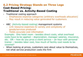 © Pearson Education South Asia Pte Ltd 2013. All rights reserved
11
6.2 Pricing Strategy Stands on Three Legs
Cost-Based Pricing:
Traditional vs. Activity-Based Costing
• Traditional costing approach
– Emphasizes expense categories (arbitrary overheads allocation)
– May result in reducing value generated for customers
• ABC (Activity-based costing) management systems
– Link resource expenses to variety and complexity of
goods/services produced
– Yields accurate cost information
Example: One hotel room - besides direct costs, what overhead
costs have to be applied – depreciation, manager salaries, insurance,
etc. OR – how do you price a client service – an hour with personal
trainer – besides labor cost, how much of facility cost needs to be
covered?
• When looking at prices, customers care about value to themselves,
not what service production costs the firm
 