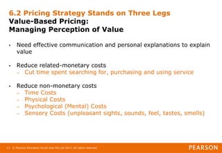 © Pearson Education South Asia Pte Ltd 2013. All rights reserved
13
6.2 Pricing Strategy Stands on Three Legs
Value-Based Pricing:
Managing Perception of Value
• Need effective communication and personal explanations to explain
value
• Reduce related-monetary costs
– Cut time spent searching for, purchasing and using service
• Reduce non-monetary costs
– Time Costs
– Physical Costs
– Psychological (Mental) Costs
– Sensory Costs (unpleasant sights, sounds, feel, tastes, smells)
 