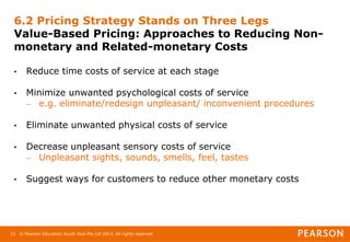 © Pearson Education South Asia Pte Ltd 2013. All rights reserved
15
6.2 Pricing Strategy Stands on Three Legs
Value-Based Pricing: Approaches to Reducing Non-
monetary and Related-monetary Costs
• Reduce time costs of service at each stage
• Minimize unwanted psychological costs of service
– e.g. eliminate/redesign unpleasant/ inconvenient procedures
• Eliminate unwanted physical costs of service
• Decrease unpleasant sensory costs of service
– Unpleasant sights, sounds, smells, feel, tastes
• Suggest ways for customers to reduce other monetary costs
 