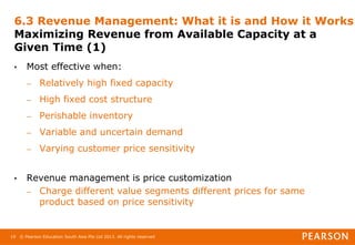 © Pearson Education South Asia Pte Ltd 2013. All rights reserved
19
6.3 Revenue Management: What it is and How it Works
Maximizing Revenue from Available Capacity at a
Given Time (1)
• Most effective when:
– Relatively high fixed capacity
– High fixed cost structure
– Perishable inventory
– Variable and uncertain demand
– Varying customer price sensitivity
• Revenue management is price customization
– Charge different value segments different prices for same
product based on price sensitivity
 