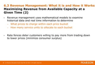 © Pearson Education South Asia Pte Ltd 2013. All rights reserved
20
6.3 Revenue Management: What it is and How it Works
Maximizing Revenue from Available Capacity at a
Given Time (2)
• Revenue management uses mathematical models to examine
historical data and real time information to determine
– What prices to charge within each price bucket
– How many service units to allocate to each bucket
• Rate fences deter customers willing to pay more from trading down
to lower prices (minimize consumer surplus)
 