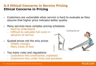 © Pearson Education South Asia Pte Ltd 2013. All rights reserved
28
6.4 Ethical Concerns in Service Pricing
Ethical Concerns in Pricing
• Customers are vulnerable when service is hard to evaluate as they
assume that higher price indicates better quality
• Many services have complex pricing schedules
– Hard to understand
– Difficult to calculate full costs in
advance of service
• Quoted prices not the only prices
– Hidden charges
– Many kinds of fees
• Too many rules and regulations
– Customers feel constrained, exploited
– Customers face unfair fines and penalties
 