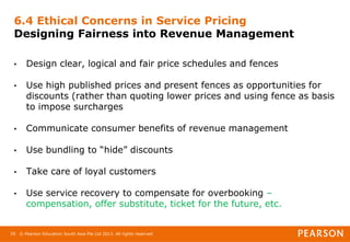© Pearson Education South Asia Pte Ltd 2013. All rights reserved
29
6.4 Ethical Concerns in Service Pricing
Designing Fairness into Revenue Management
• Design clear, logical and fair price schedules and fences
• Use high published prices and present fences as opportunities for
discounts (rather than quoting lower prices and using fence as basis
to impose surcharges
• Communicate consumer benefits of revenue management
• Use bundling to “hide” discounts
• Take care of loyal customers
• Use service recovery to compensate for overbooking –
compensation, offer substitute, ticket for the future, etc.
 