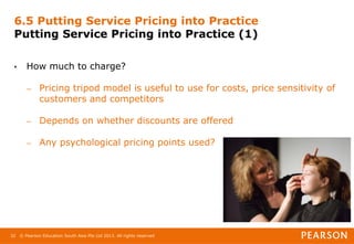 © Pearson Education South Asia Pte Ltd 2013. All rights reserved
32
6.5 Putting Service Pricing into Practice
Putting Service Pricing into Practice (1)
• How much to charge?
– Pricing tripod model is useful to use for costs, price sensitivity of
customers and competitors
– Depends on whether discounts are offered
– Any psychological pricing points used?
 