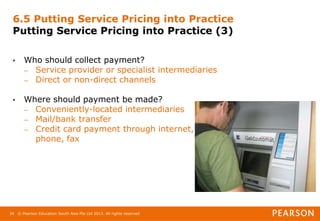 © Pearson Education South Asia Pte Ltd 2013. All rights reserved
34
6.5 Putting Service Pricing into Practice
Putting Service Pricing into Practice (3)
• Who should collect payment?
– Service provider or specialist intermediaries
– Direct or non-direct channels
• Where should payment be made?
– Conveniently-located intermediaries
– Mail/bank transfer
– Credit card payment through internet,
phone, fax
 