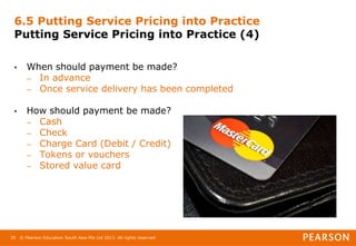 © Pearson Education South Asia Pte Ltd 2013. All rights reserved
35
6.5 Putting Service Pricing into Practice
Putting Service Pricing into Practice (4)
• When should payment be made?
– In advance
– Once service delivery has been completed
• How should payment be made?
– Cash
– Check
– Charge Card (Debit / Credit)
– Tokens or vouchers
– Stored value card
 