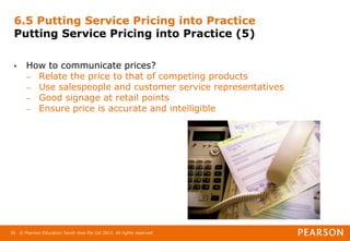 © Pearson Education South Asia Pte Ltd 2013. All rights reserved
36
6.5 Putting Service Pricing into Practice
Putting Service Pricing into Practice (5)
• How to communicate prices?
– Relate the price to that of competing products
– Use salespeople and customer service representatives
– Good signage at retail points
– Ensure price is accurate and intelligible
 