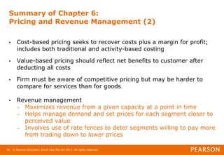 © Pearson Education South Asia Pte Ltd 2013. All rights reserved
38
Summary of Chapter 6:
Pricing and Revenue Management (2)
• Cost-based pricing seeks to recover costs plus a margin for profit;
includes both traditional and activity-based costing
• Value-based pricing should reflect net benefits to customer after
deducting all costs
• Firm must be aware of competitive pricing but may be harder to
compare for services than for goods
• Revenue management
– Maximizes revenue from a given capacity at a point in time
– Helps manage demand and set prices for each segment closer to
perceived value
– Involves use of rate fences to deter segments willing to pay more
from trading down to lower prices
 
