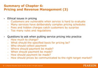 © Pearson Education South Asia Pte Ltd 2013. All rights reserved
39
Summary of Chapter 6:
Pricing and Revenue Management (3)
• Ethical issues in pricing
– Customers are vulnerable when service is hard to evaluate
– Many services have deliberately complex pricing schedules
– Fees and hidden charges catch customers by surprise
– Too many rules and regulations
• Questions to ask when putting service pricing into practice
– How much to charge?
– What should the specified basis for pricing be?
– Who should collect payment
– Where should payment be made?
– When should payment be made?
– How should payment be made?
– How should prices be communicated to the right target market?
 