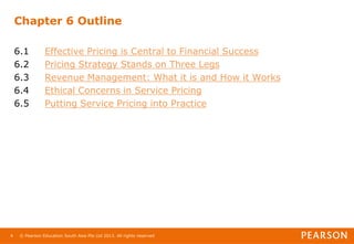 © Pearson Education South Asia Pte Ltd 2013. All rights reserved
4
Chapter 6 Outline
6.1 Effective Pricing is Central to Financial Success
6.2 Pricing Strategy Stands on Three Legs
6.3 Revenue Management: What it is and How it Works
6.4 Ethical Concerns in Service Pricing
6.5 Putting Service Pricing into Practice
 